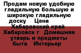 Продам новую удобную гладильную большую и широкую гладильную доску  › Цена ­ 1 100 - Хабаровский край, Хабаровск г. Домашняя утварь и предметы быта » Интерьер   